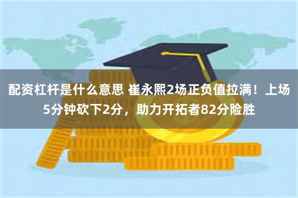 配资杠杆是什么意思 崔永熙2场正负值拉满！上场5分钟砍下2分，助力开拓者82分险胜