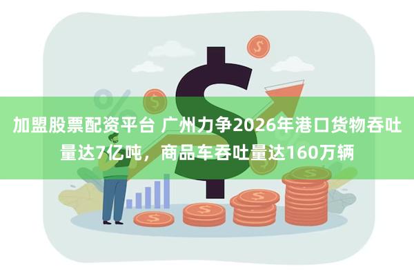 加盟股票配资平台 广州力争2026年港口货物吞吐量达7亿吨，商品车吞吐量达160万辆