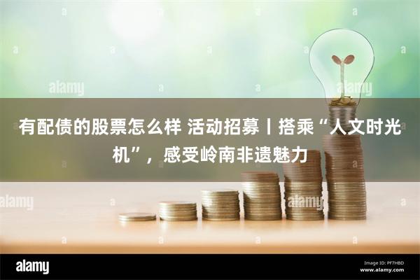 有配债的股票怎么样 活动招募丨搭乘“人文时光机”，感受岭南非遗魅力