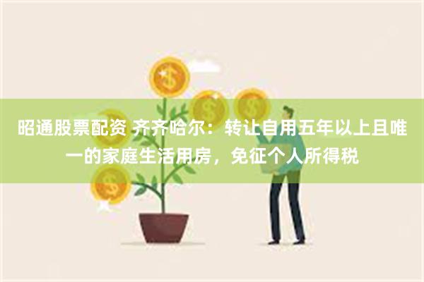 昭通股票配资 齐齐哈尔：转让自用五年以上且唯一的家庭生活用房，免征个人所得税