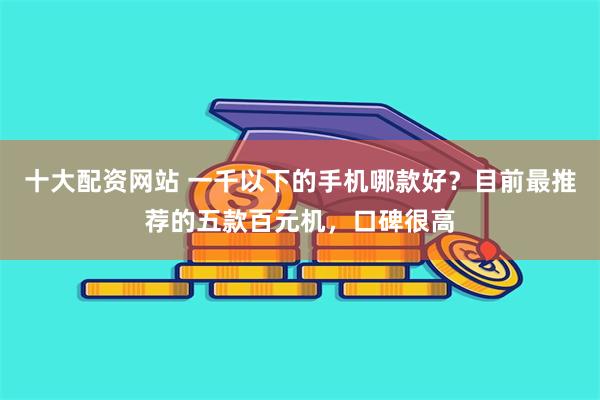 十大配资网站 一千以下的手机哪款好？目前最推荐的五款百元机，口碑很高