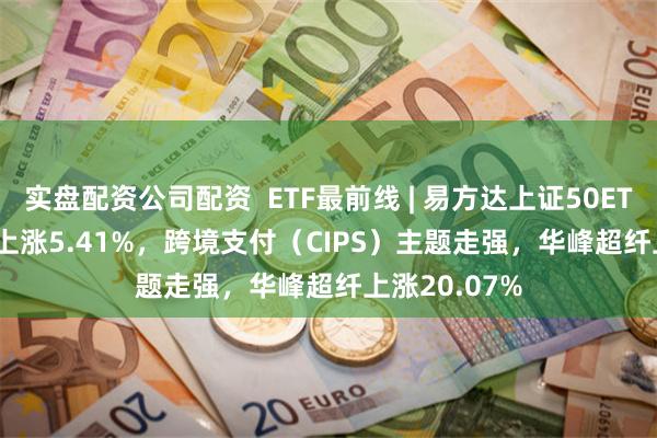 实盘配资公司配资  ETF最前线 | 易方达上证50ETF(510100)上涨5.41%，跨境支付（CIPS）主题走强，华峰超纤上涨20.07%