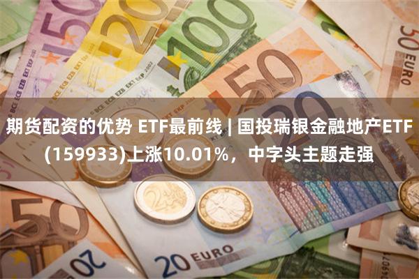 期货配资的优势 ETF最前线 | 国投瑞银金融地产ETF(159933)上涨10.01%，中字头主题走强