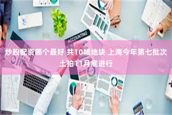 炒股配资哪个最好 共10幅地块 上海今年第七批次土拍11月底进行