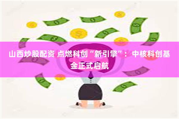 山西炒股配资 点燃科创“新引擎”：中核科创基金正式启航