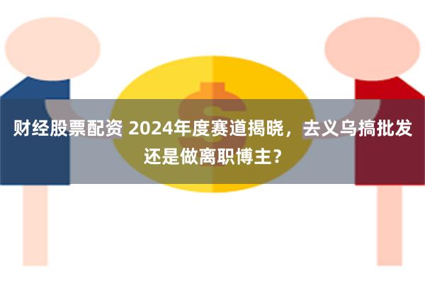 财经股票配资 2024年度赛道揭晓，去义乌搞批发还是做离职博主？