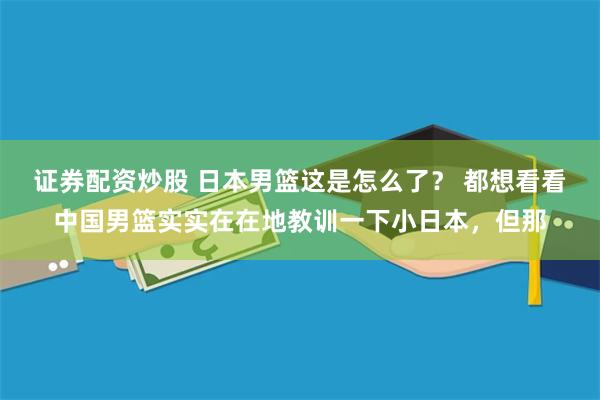 证券配资炒股 日本男篮这是怎么了？ 都想看看中国男篮实实在在地教训一下小日本，但那