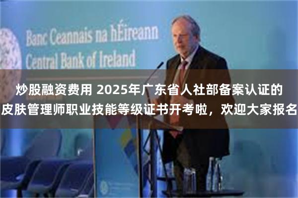 炒股融资费用 2025年广东省人社部备案认证的皮肤管理师职业技能等级证书开考啦，欢迎大家报名