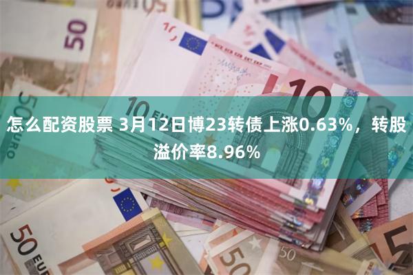 怎么配资股票 3月12日博23转债上涨0.63%，转股溢价率8.96%