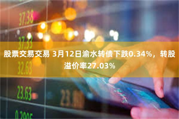 股票交易交易 3月12日渝水转债下跌0.34%，转股溢价率27.03%