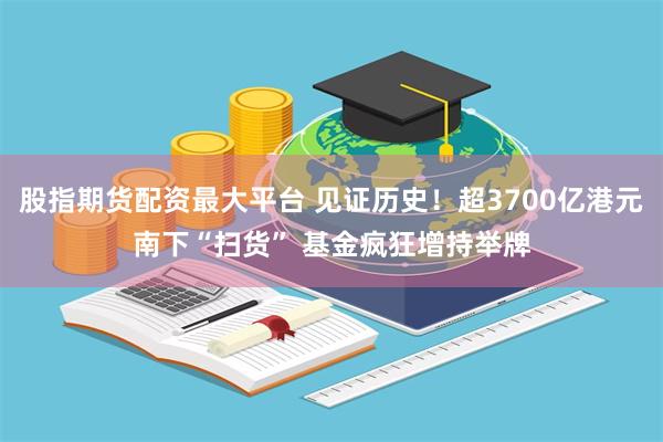 股指期货配资最大平台 见证历史！超3700亿港元南下“扫货” 基金疯狂增持举牌