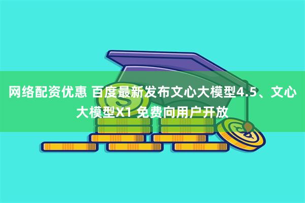 网络配资优惠 百度最新发布文心大模型4.5、文心大模型X1 免费向用户开放