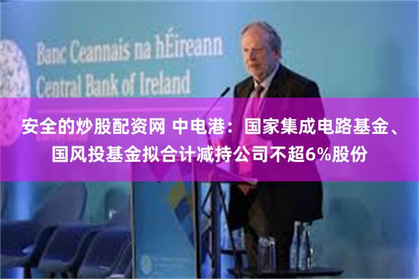 安全的炒股配资网 中电港：国家集成电路基金、国风投基金拟合计减持公司不超6%股份