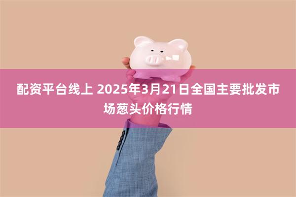 配资平台线上 2025年3月21日全国主要批发市场葱头价格行情